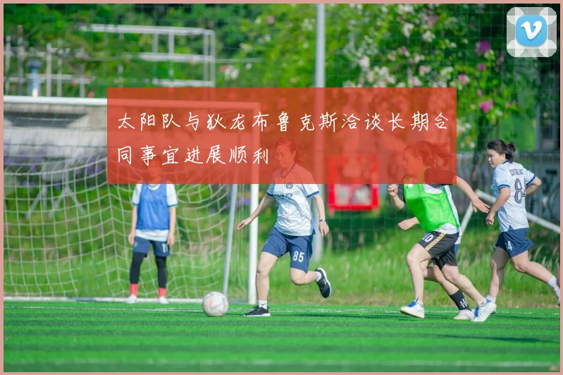 太阳队与狄龙布鲁克斯洽谈长期合同事宜进展顺利