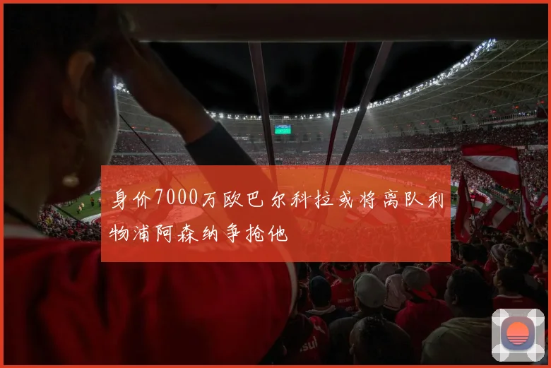 身价7000万欧巴尔科拉或将离队利物浦阿森纳争抢他