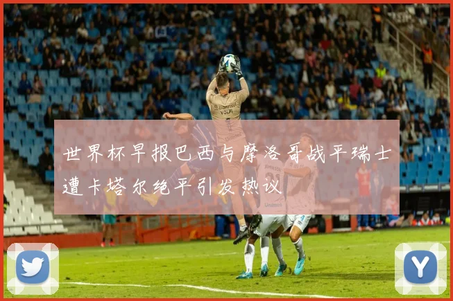世界杯早报巴西与摩洛哥战平瑞士遭卡塔尔绝平引发热议