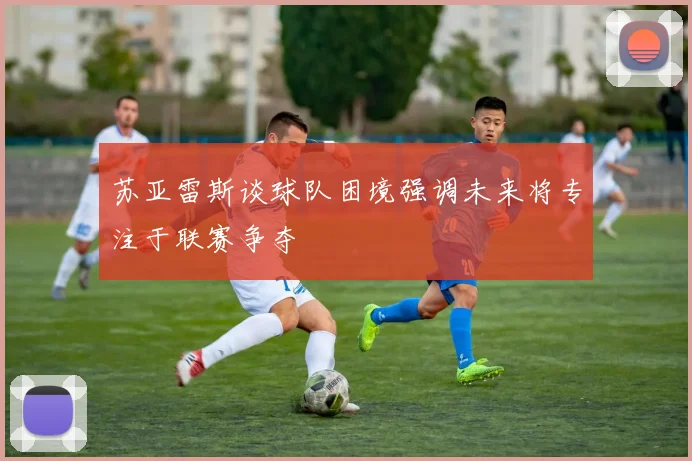 苏亚雷斯谈球队困境强调未来将专注于联赛争夺