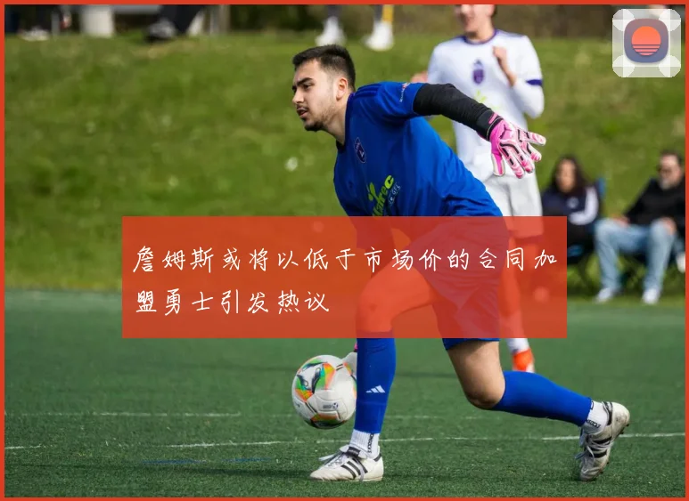 詹姆斯或将以低于市场价的合同加盟勇士引发热议