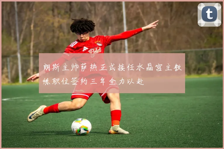 朗斯主帅萨热正式接任水晶宫主教练职位签约三年全力以赴