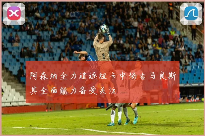 阿森纳全力追逐纽卡中场吉马良斯其全面能力备受关注
