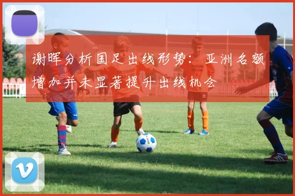 谢晖分析国足出线形势：亚洲名额增加并未显著提升出线机会