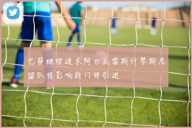 巴萨继续追求阿尔瓦雷斯什琴斯尼留队将影响新门将引进