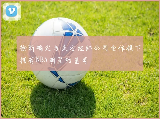 徐昕确定与美方经纪公司合作旗下拥有NBA明星约基奇