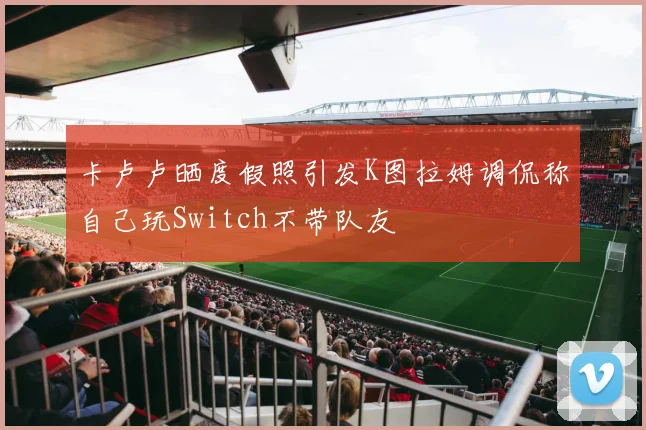 卡卢卢晒度假照引发K图拉姆调侃称自己玩Switch不带队友