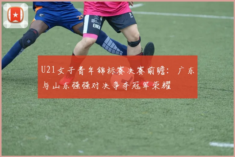 U21女子青年锦标赛决赛前瞻：广东与山东强强对决争夺冠军荣耀