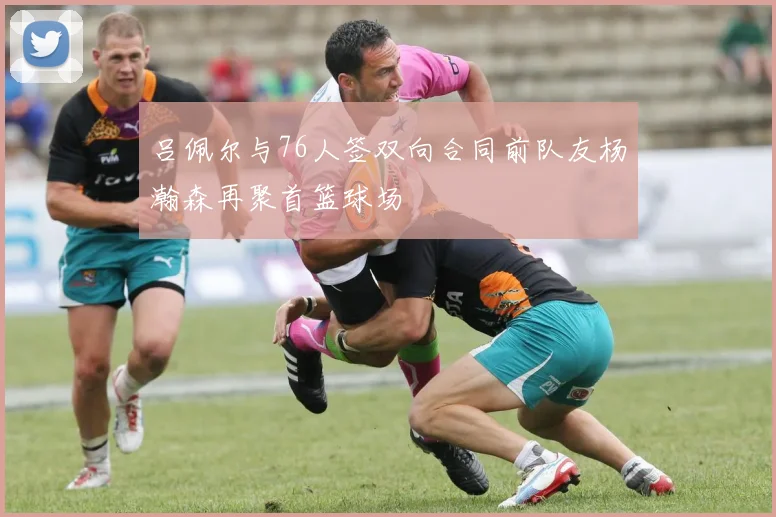 吕佩尔与76人签双向合同前队友杨瀚森再聚首篮球场
