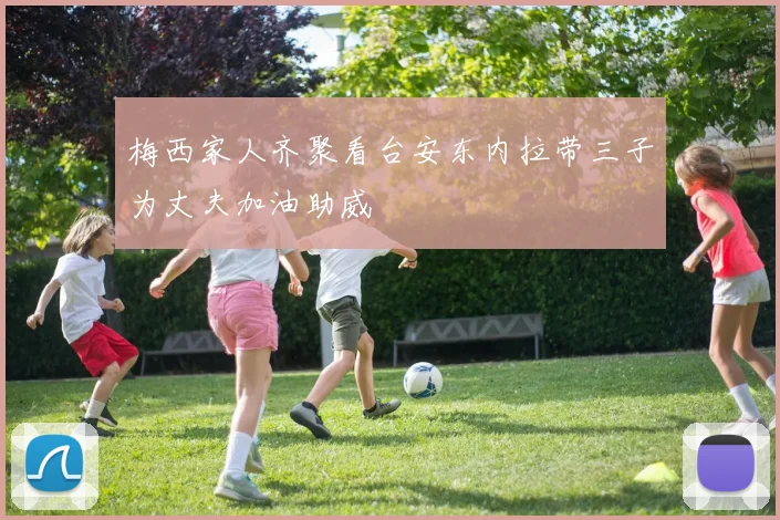 梅西家人齐聚看台安东内拉带三子为丈夫加油助威