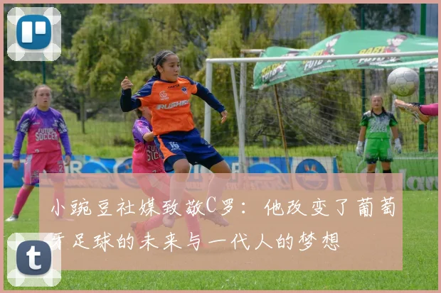 小豌豆社媒致敬C罗：他改变了葡萄牙足球的未来与一代人的梦想